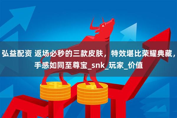 弘益配资 返场必秒的三款皮肤，特效堪比荣耀典藏，手感如同至尊宝_snk_玩家_价值