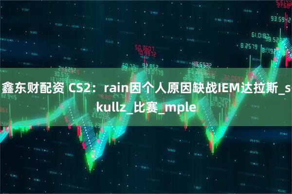 鑫东财配资 CS2：rain因个人原因缺战IEM达拉斯_skullz_比赛_mple