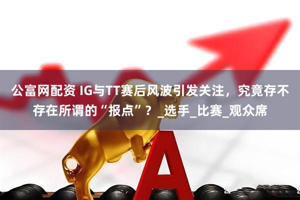 公富网配资 IG与TT赛后风波引发关注，究竟存不存在所谓的“报点”？_选手_比赛_观众席