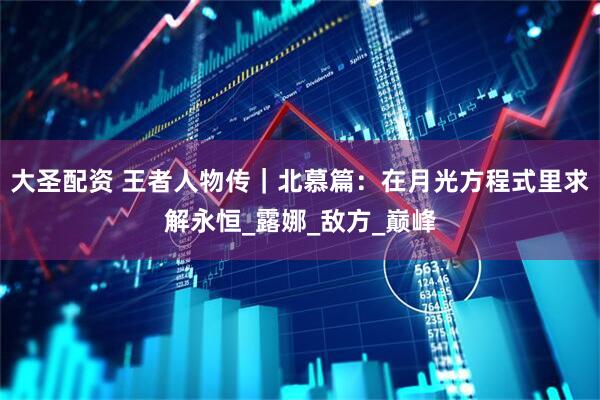 大圣配资 王者人物传｜北慕篇：在月光方程式里求解永恒_露娜_敌方_巅峰