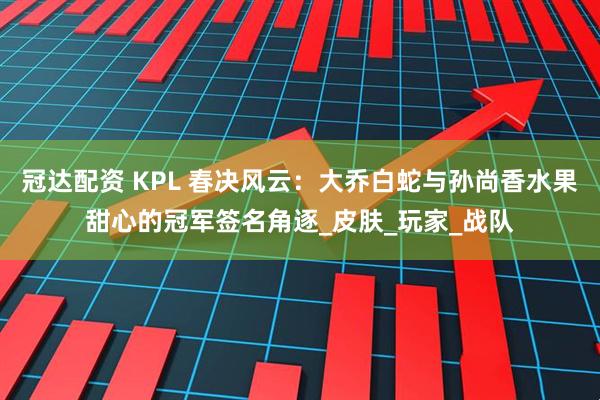 冠达配资 KPL 春决风云：大乔白蛇与孙尚香水果甜心的冠军签名角逐_皮肤_玩家_战队