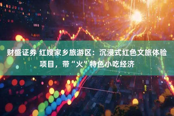 财盛证券 红嫂家乡旅游区：沉浸式红色文旅体验项目，带“火”特色小吃经济