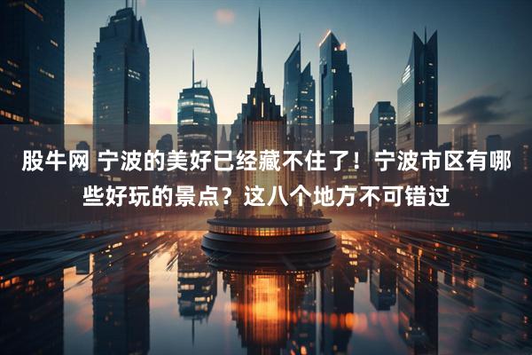 股牛网 宁波的美好已经藏不住了！宁波市区有哪些好玩的景点？这八个地方不可错过