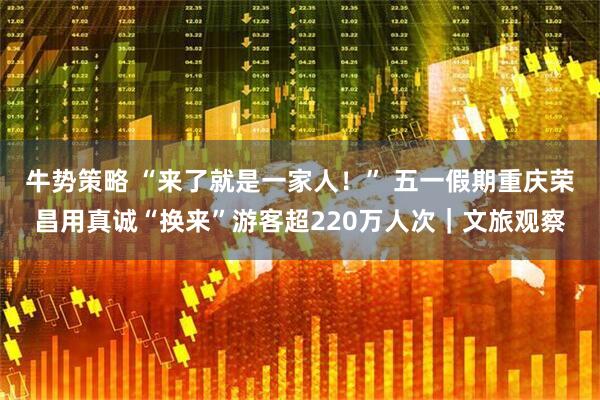牛势策略 “来了就是一家人！” 五一假期重庆荣昌用真诚“换来”游客超220万人次｜文旅观察
