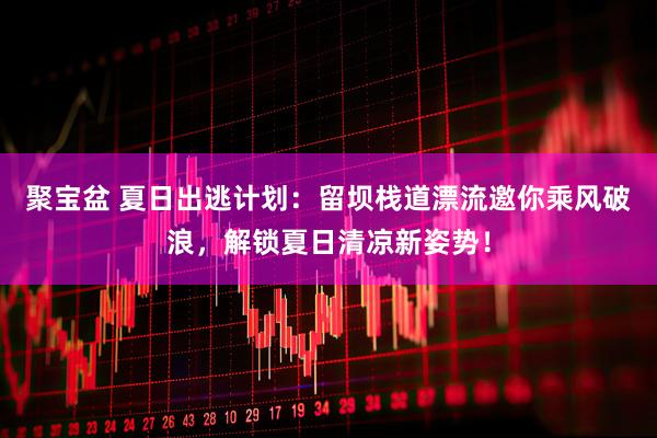 聚宝盆 夏日出逃计划：留坝栈道漂流邀你乘风破浪，解锁夏日清凉新姿势！