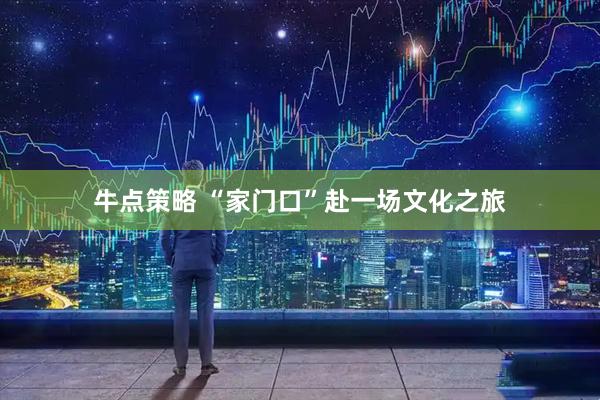 牛点策略 “家门口”赴一场文化之旅