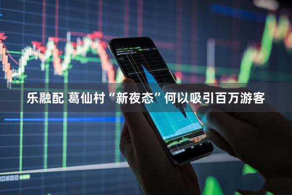 乐融配 葛仙村“新夜态”何以吸引百万游客