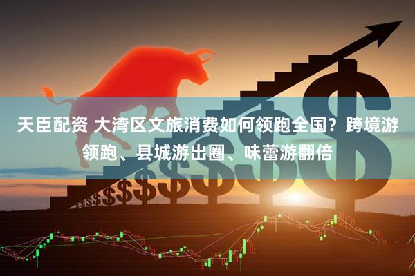天臣配资 大湾区文旅消费如何领跑全国？跨境游领跑、县城游出圈、味蕾游翻倍