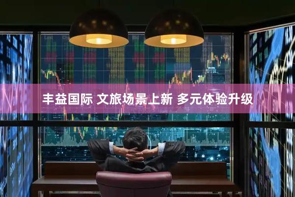 丰益国际 文旅场景上新 多元体验升级