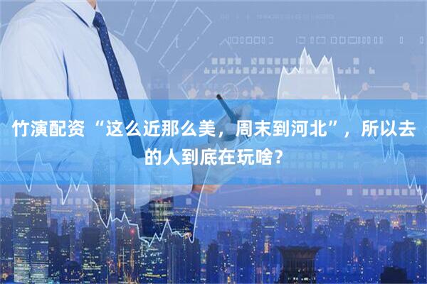 竹演配资 “这么近那么美，周末到河北”，所以去的人到底在玩啥？
