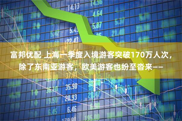 富邦优配 上海一季度入境游客突破170万人次，除了东南亚游客，欧美游客也纷至沓来——