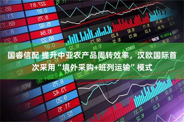 国睿信配 提升中亚农产品周转效率，汉欧国际首次采用“境外采购+班列运输”模式