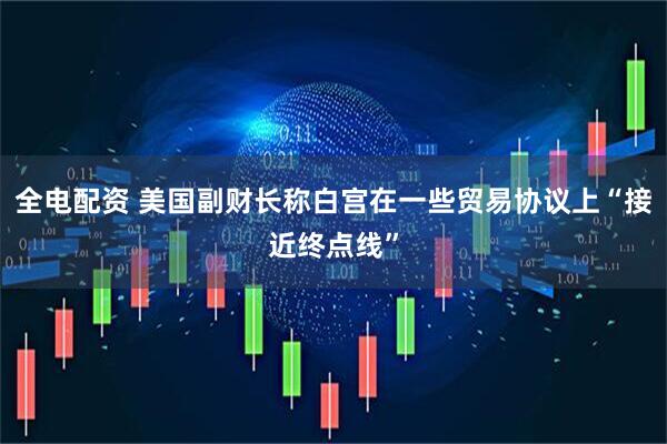 全电配资 美国副财长称白宫在一些贸易协议上“接近终点线”