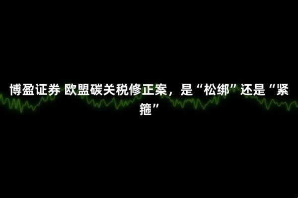 博盈证券 欧盟碳关税修正案，是“松绑”还是“紧箍”