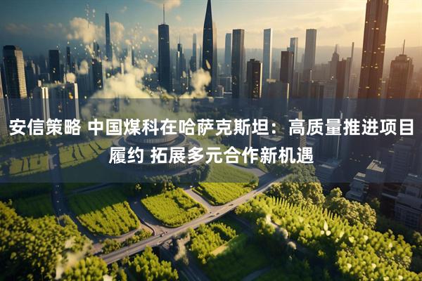 安信策略 中国煤科在哈萨克斯坦：高质量推进项目履约 拓展多元合作新机遇