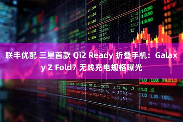 联丰优配 三星首款 Qi2 Ready 折叠手机：Galaxy Z Fold7 无线充电规格曝光