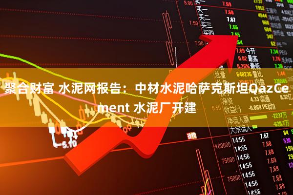 聚合财富 水泥网报告：中材水泥哈萨克斯坦QazCement 水泥厂开建