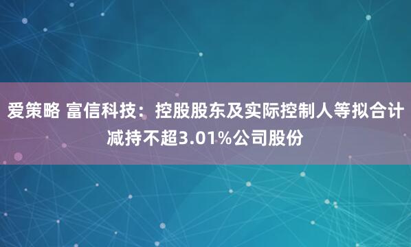 爱策略 富信科技：控股股东及实际控制人等拟合计减持不超3.01%公司股份