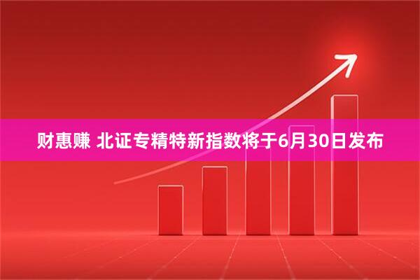 财惠赚 北证专精特新指数将于6月30日发布