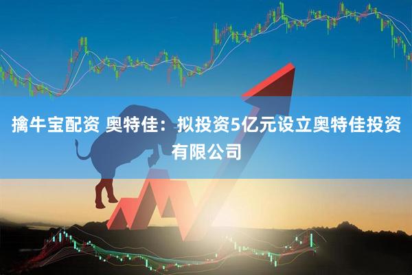 擒牛宝配资 奥特佳：拟投资5亿元设立奥特佳投资有限公司