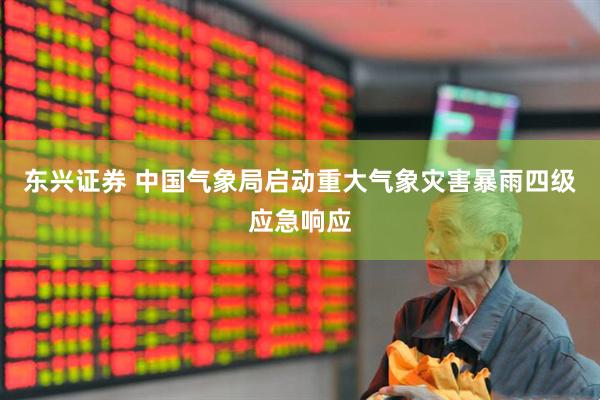 东兴证券 中国气象局启动重大气象灾害暴雨四级应急响应