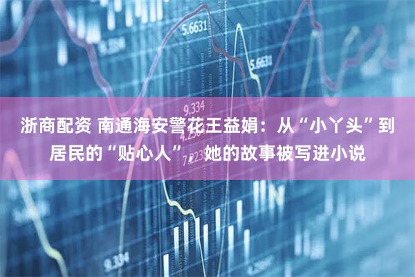 浙商配资 南通海安警花王益娟：从“小丫头”到居民的“贴心人”，她的故事被写进小说