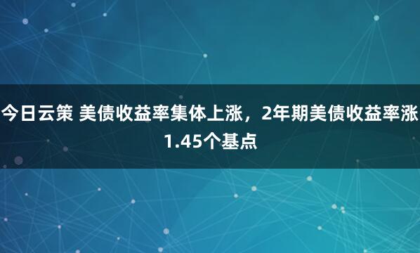 今日云策 美债收益率集体上涨，2年期美债收益率涨1.45个基点