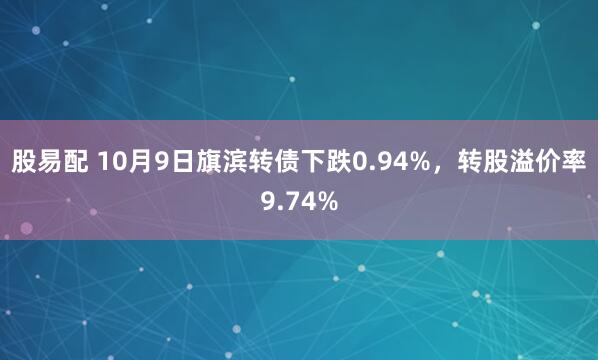 股易配 10月9日旗滨转债下跌0.94%，转股溢价率9.74%