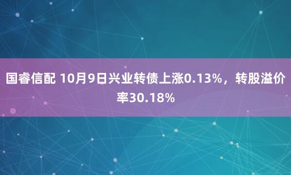 国睿信配 10月9日兴业转债上涨0.13%，转股溢价率30.18%