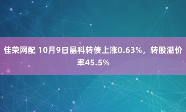 佳荣网配 10月9日晶科转债上涨0.63%，转股溢价率45.5%