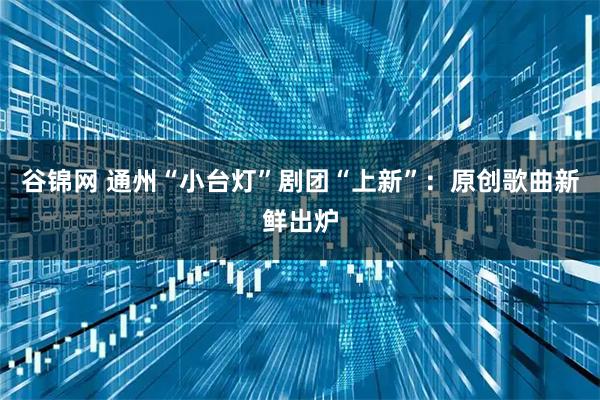 谷锦网 通州“小台灯”剧团“上新”：原创歌曲新鲜出炉