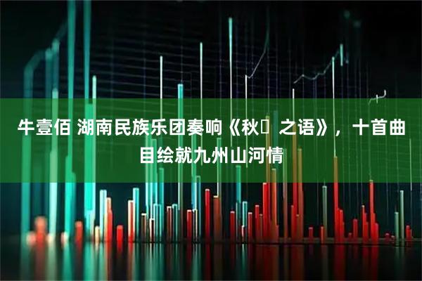 牛壹佰 湖南民族乐团奏响《秋・之语》，十首曲目绘就九州山河情