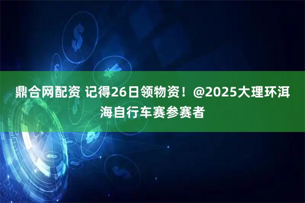 鼎合网配资 记得26日领物资！@2025大理环洱海自行车赛参赛者