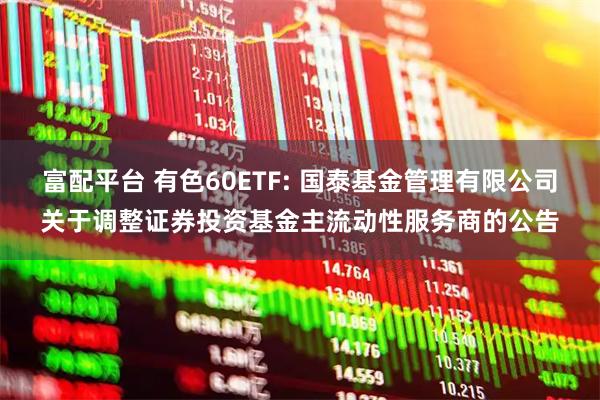 富配平台 有色60ETF: 国泰基金管理有限公司关于调整证券投资基金主流动性服务商的公告
