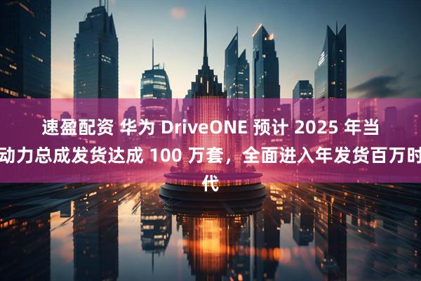 速盈配资 华为 DriveONE 预计 2025 年当年动力总成发货达成 100 万套,全面进入年发货百万时代