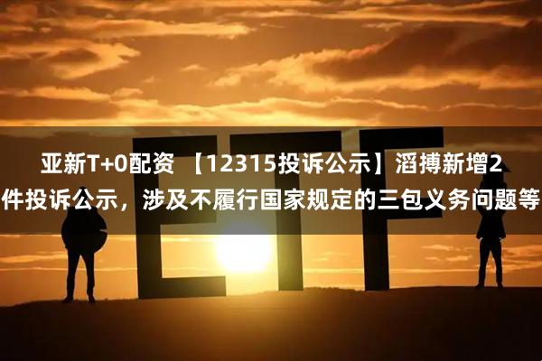 亚新T+0配资 【12315投诉公示】滔搏新增2件投诉公示，涉及不履行国家规定的三包义务问题等