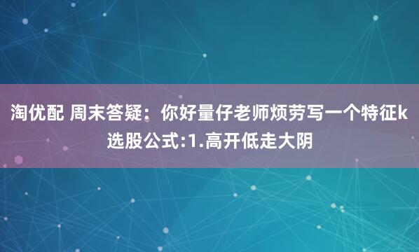 淘优配 周末答疑：你好量仔老师烦劳写一个特征k选股公式:1.高开低走大阴