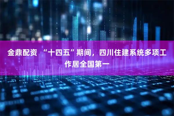 金鼎配资  “十四五”期间，四川住建系统多项工作居全国第一