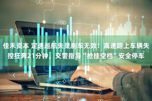 佳禾资本 定速巡航失灵刹车无效！高速路上车辆失控狂奔21分钟，交警指导“抢挂空档”安全停车