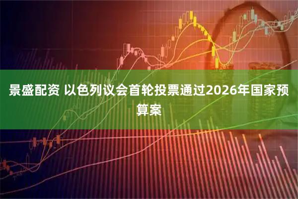 景盛配资 以色列议会首轮投票通过2026年国家预算案