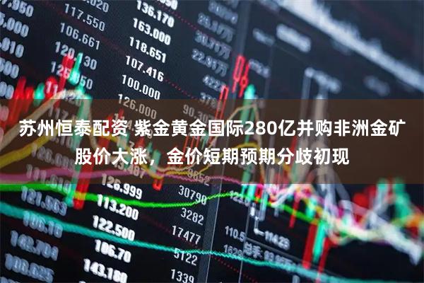 苏州恒泰配资 紫金黄金国际280亿并购非洲金矿股价大涨，金价短期预期分歧初现