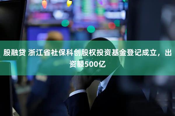 股融贷 浙江省社保科创股权投资基金登记成立，出资额500亿