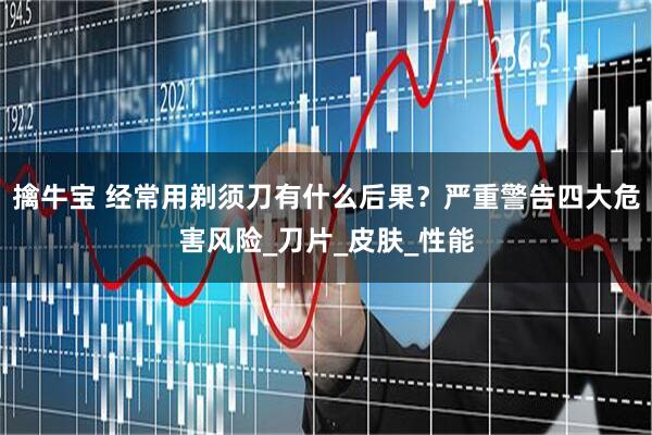 擒牛宝 经常用剃须刀有什么后果？严重警告四大危害风险_刀片_皮肤_性能