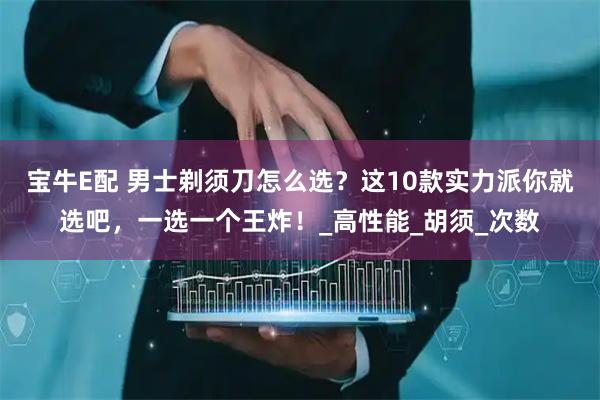 宝牛E配 男士剃须刀怎么选？这10款实力派你就选吧，一选一个王炸！_高性能_胡须_次数