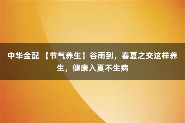 中华金配 【节气养生】谷雨到，春夏之交这样养生，健康入夏不生病