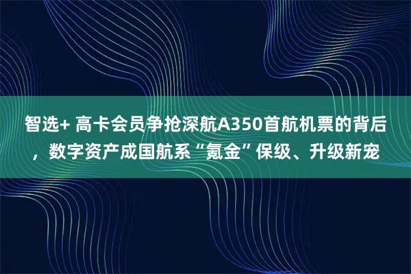 智选+ 高卡会员争抢深航A350首航机票的背后，数字资产成国航系“氪金”保级、升级新宠