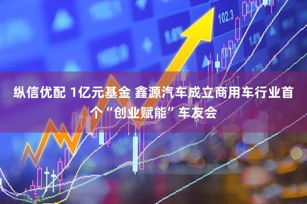 纵信优配 1亿元基金 鑫源汽车成立商用车行业首个“创业赋能”车友会