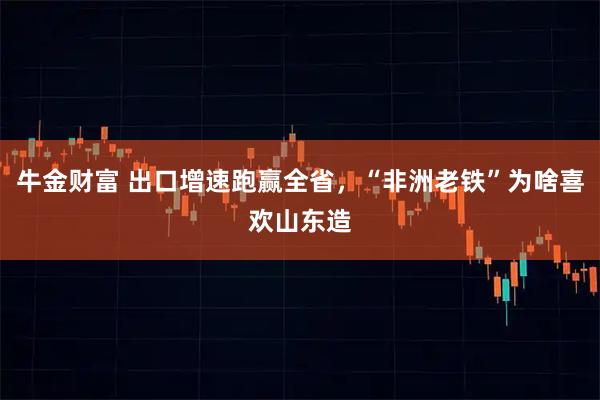牛金财富 出口增速跑赢全省，“非洲老铁”为啥喜欢山东造